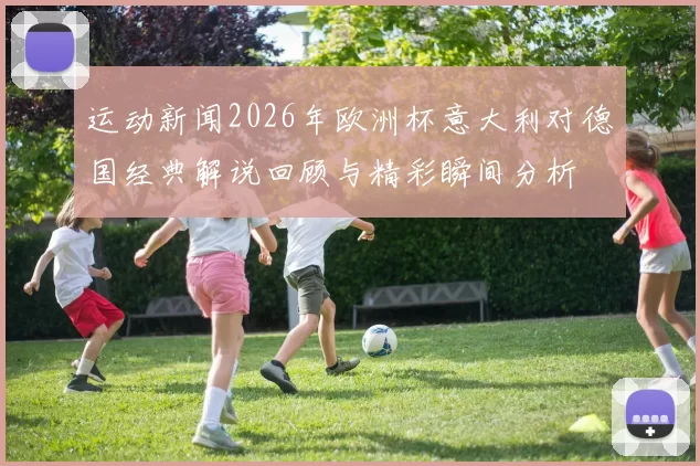 运动新闻2026年欧洲杯意大利对德国经典解说回顾与精彩瞬间分析