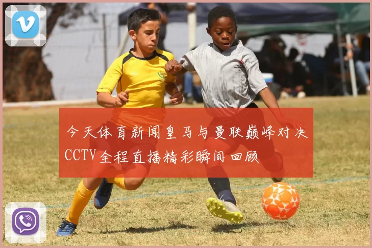 今天体育新闻皇马与曼联巅峰对决CCTV全程直播精彩瞬间回顾