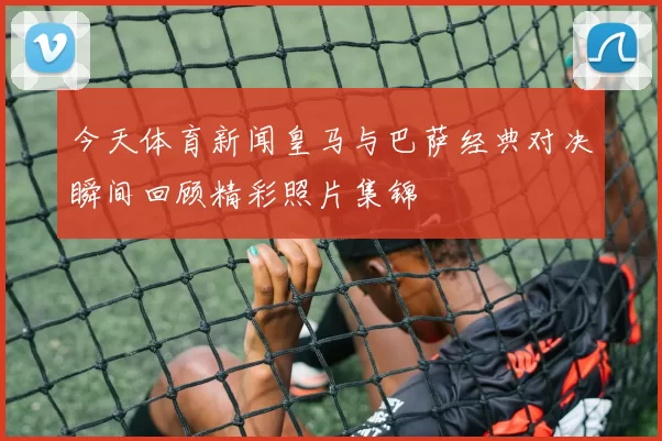 今天体育新闻皇马与巴萨经典对决瞬间回顾精彩照片集锦
