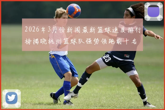 2026年3月份新闻最新篮球速度排行榜揭晓杭州篮球队强势领跑前十名