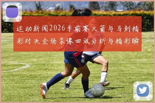 运动新闻2026季前赛火箭与马刺精彩对决全场录像回放分析与精彩瞬间回顾
