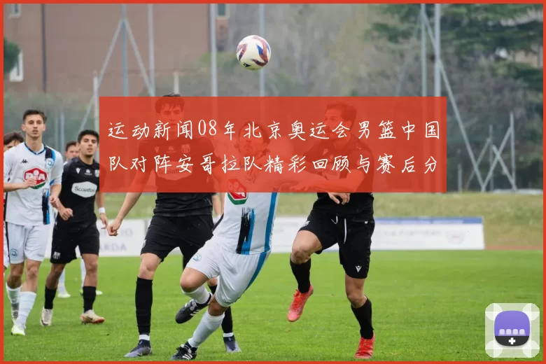 运动新闻08年北京奥运会男篮中国队对阵安哥拉队精彩回顾与赛后分析