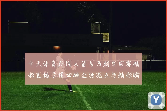 今天体育新闻火箭与马刺季前赛精彩直播录像回顾全场亮点与精彩瞬间分析
