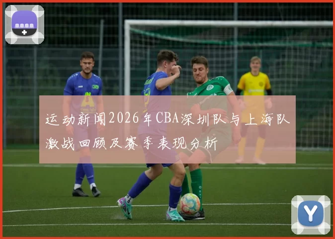 运动新闻2026年CBA深圳队与上海队激战回顾及赛季表现分析